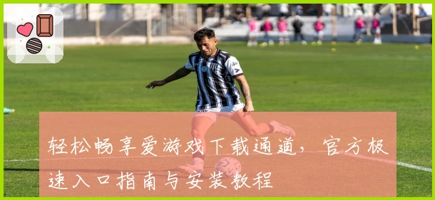 轻松畅享爱游戏下载通道，官方极速入口指南与安装教程