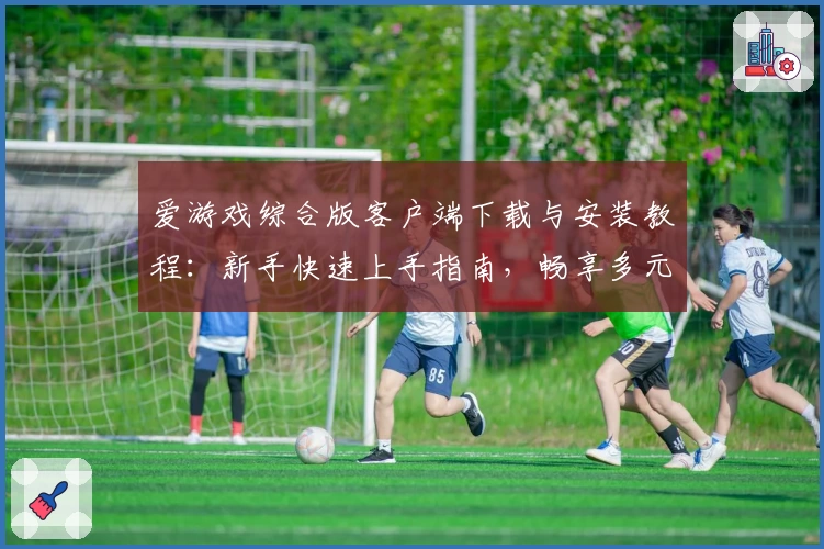爱游戏综合版客户端下载与安装教程：新手快速上手指南，畅享多元化娱乐体验