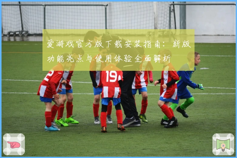 爱游戏官方版下载安装指南：新版功能亮点与使用体验全面解析