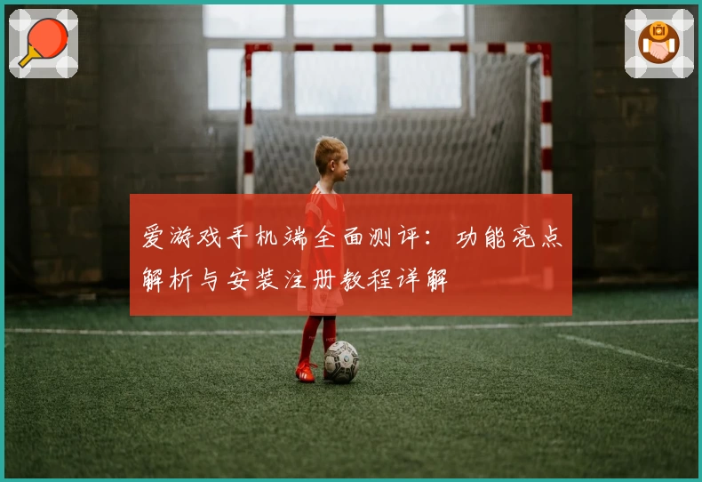 爱游戏手机端全面测评：功能亮点解析与安装注册教程详解