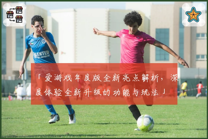 「爱游戏年度版全新亮点解析,深度体验全新升级的功能与玩法」