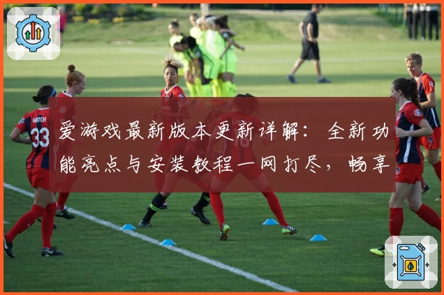 爱游戏最新版本更新详解：全新功能亮点与安装教程一网打尽，畅享极致娱乐体验