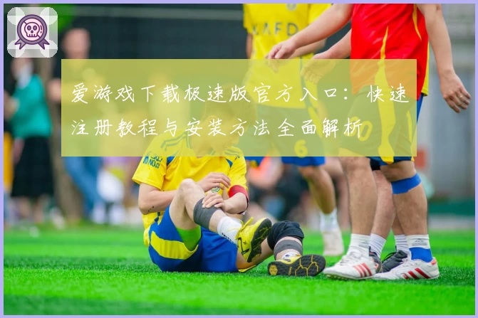 爱游戏下载极速版官方入口：快速注册教程与安装方法全面解析