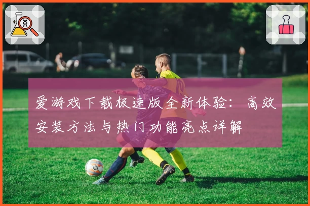 爱游戏下载极速版全新体验：高效安装方法与热门功能亮点详解