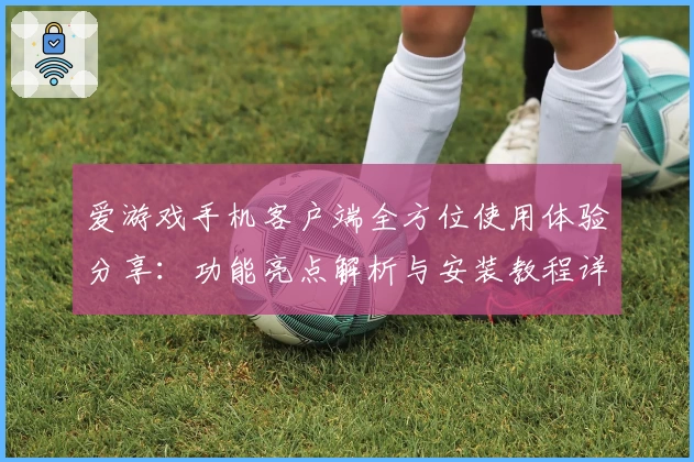 爱游戏手机客户端全方位使用体验分享：功能亮点解析与安装教程详细指南
