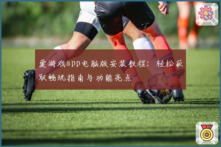 爱游戏app电脑版安装教程：轻松获取畅玩指南与功能亮点