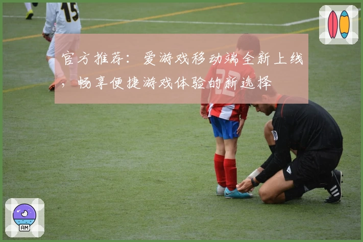 官方推荐:爱游戏移动端全新上线,畅享便捷游戏体验的新选择