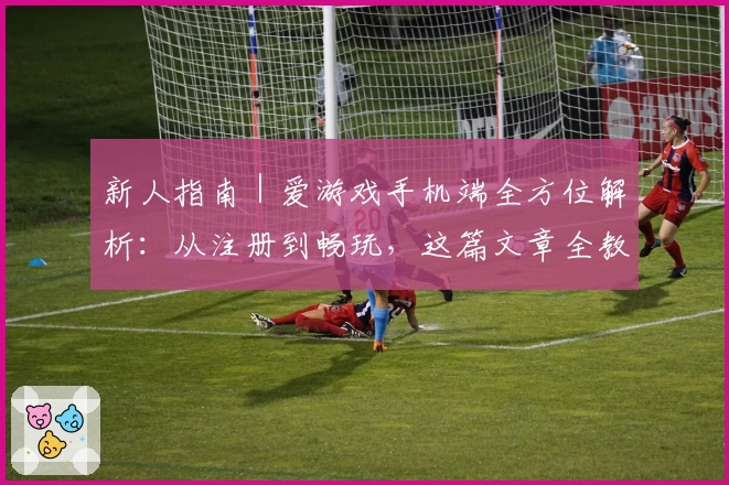 新人指南｜爱游戏手机端全方位解析：从注册到畅玩，这篇文章全教会你！
