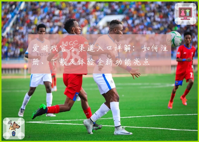 爱游戏官方渠道入口详解：如何注册、下载及体验全新功能亮点