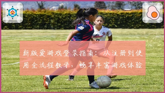 新版爱游戏登录指南:从注册到使用全流程教学,畅享丰富游戏体验
