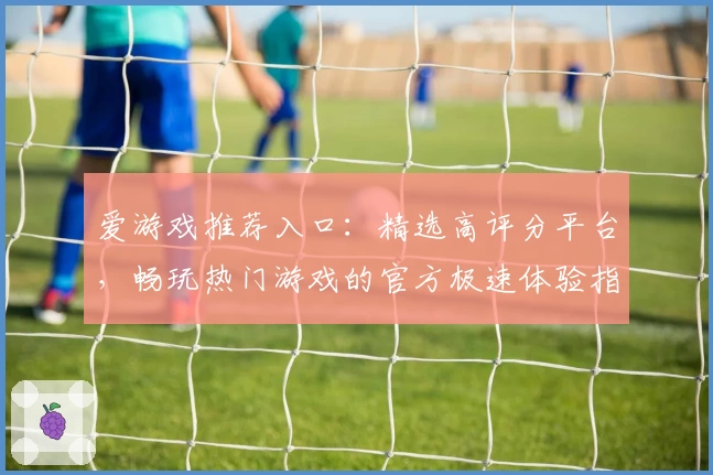 爱游戏推荐入口：精选高评分平台，畅玩热门游戏的官方极速体验指南