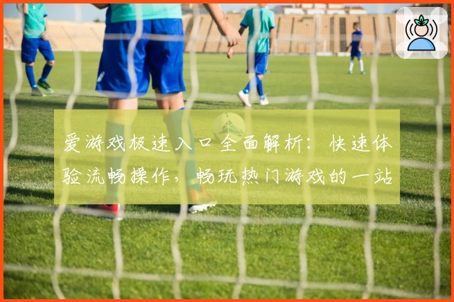 爱游戏极速入口全面解析：快速体验流畅操作，畅玩热门游戏的一站式平台指南