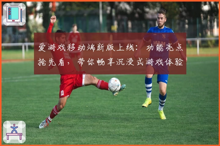 爱游戏移动端新版上线：功能亮点抢先看，带你畅享沉浸式游戏体验