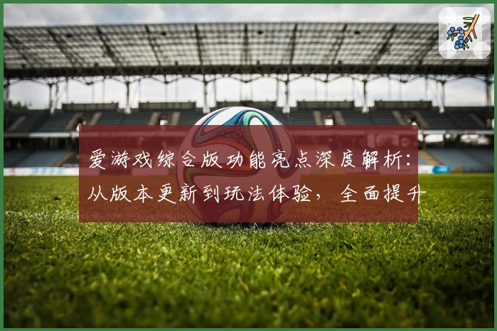 爱游戏综合版功能亮点深度解析：从版本更新到玩法体验，全面提升用户感受