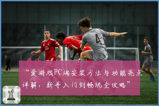 “爱游戏PC端安装方法与功能亮点详解，新手入门到畅玩全攻略”