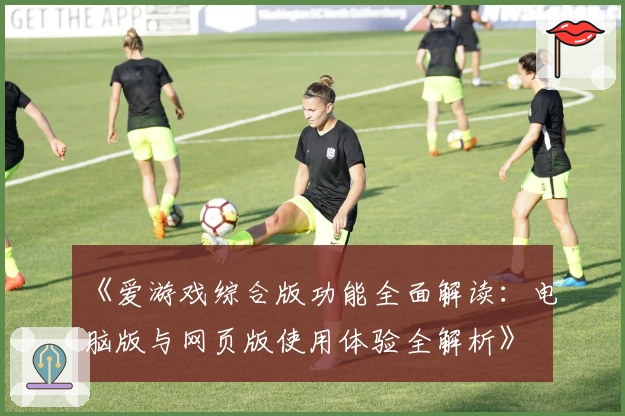 《爱游戏综合版功能全面解读：电脑版与网页版使用体验全解析》
