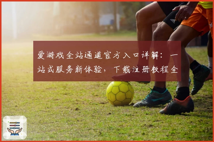 爱游戏全站通道官方入口详解：一站式服务新体验，下载注册教程全攻略