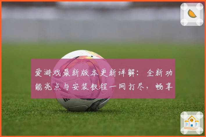 爱游戏最新版本更新详解：全新功能亮点与安装教程一网打尽，畅享极致娱乐体验